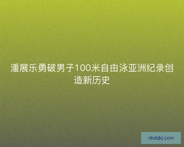 潘展乐勇破男子100米自由泳亚洲纪录创造新历史