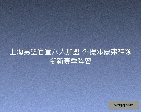 上海男篮官宣八人加盟 外援邓蒙弗神领衔新赛季阵容